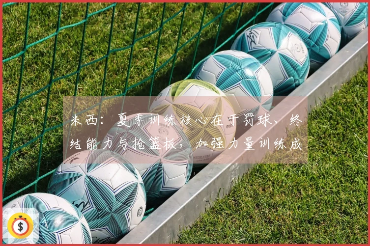 米西：夏季训练核心在于罚球、终结能力与抢篮板，加强力量训练成重点