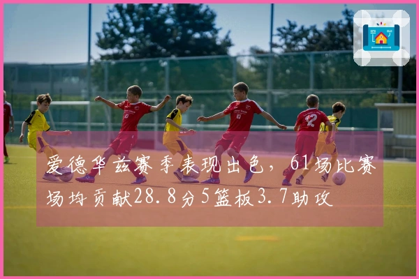 爱德华兹赛季表现出色，61场比赛场均贡献28.8分5篮板3.7助攻