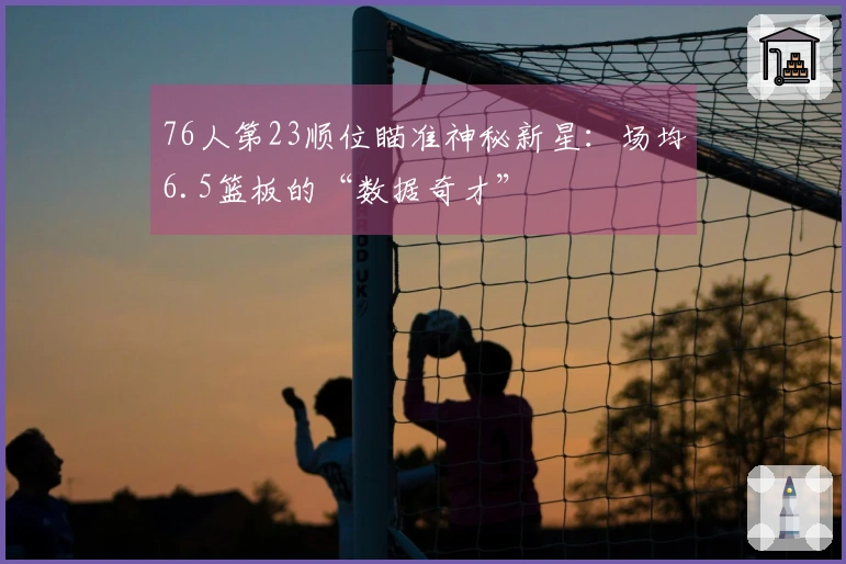 76人第23顺位瞄准神秘新星：场均6.5篮板的“数据奇才”