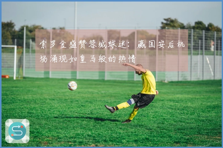 索罗金盛赞蓉城球迷：赢国安后机场涌现如皇马般的热情