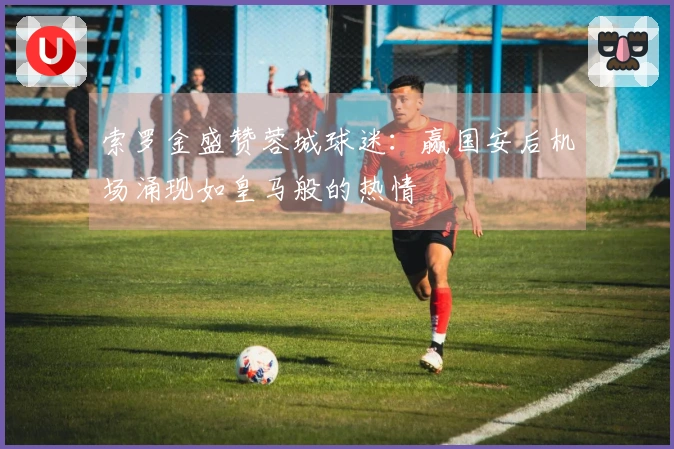 索罗金盛赞蓉城球迷：赢国安后机场涌现如皇马般的热情