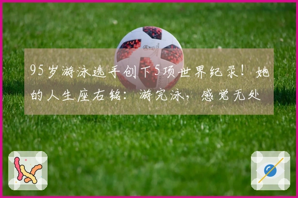 95岁游泳选手创下5项世界纪录！她的人生座右铭：游完泳，感觉无处不能到达