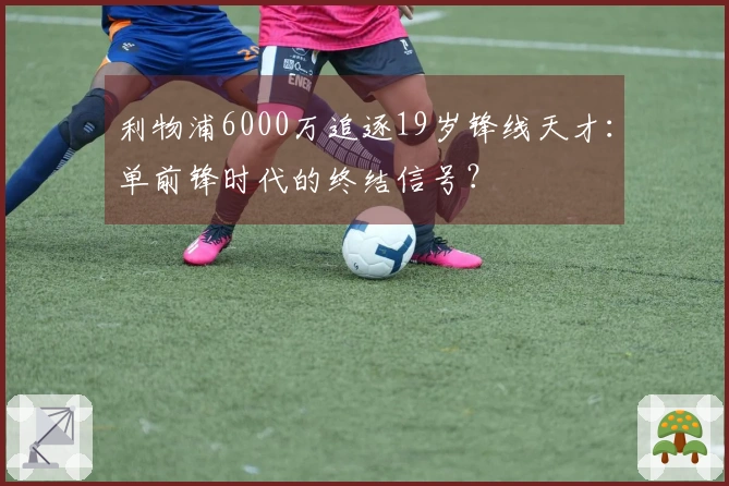 利物浦6000万追逐19岁锋线天才：单前锋时代的终结信号？