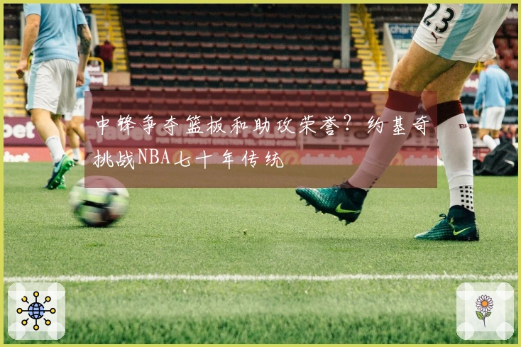 中锋争夺篮板和助攻荣誉？约基奇挑战NBA七十年传统
