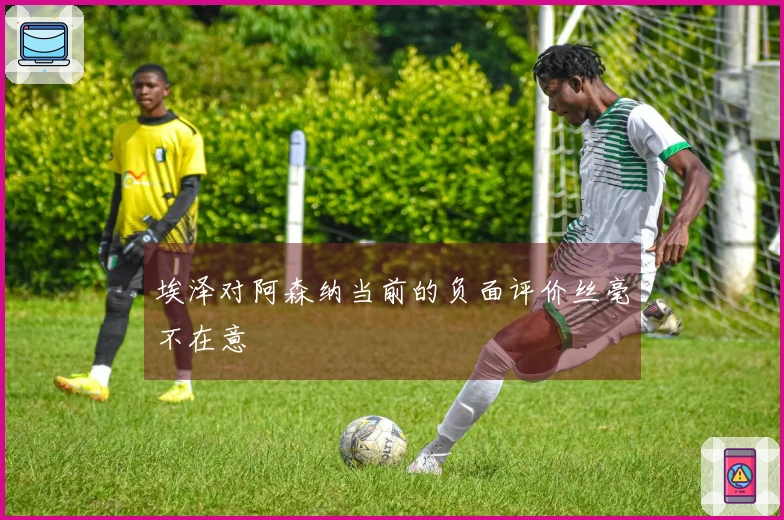 埃泽对阿森纳当前的负面评价丝毫不在意