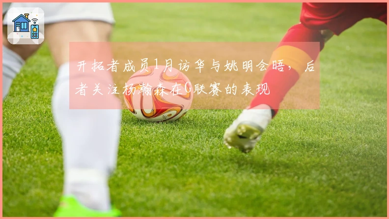 开拓者成员1月访华与姚明会晤，后者关注杨瀚森在G联赛的表现