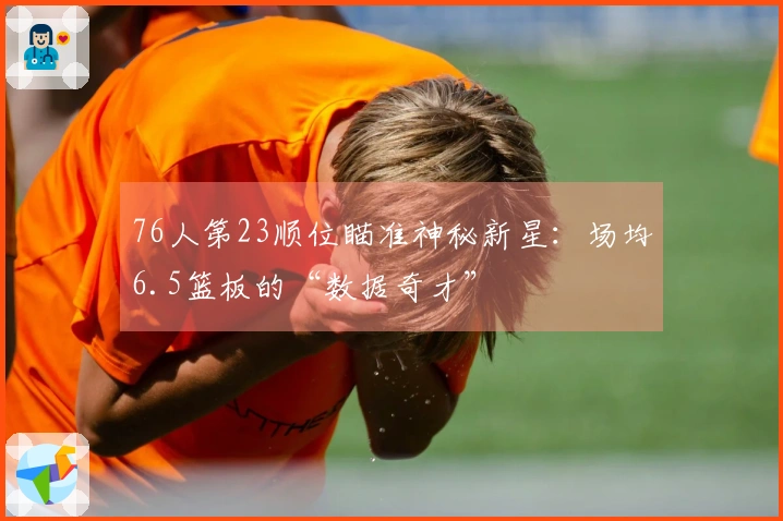 76人第23顺位瞄准神秘新星：场均6.5篮板的“数据奇才”